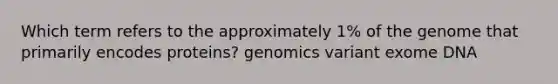 Which term refers to the approximately 1% of the genome that primarily encodes proteins? genomics variant exome DNA