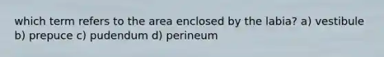 which term refers to the area enclosed by the labia? a) vestibule b) prepuce c) pudendum d) perineum