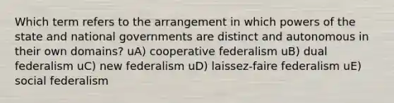 Which term refers to the arrangement in which powers of the state and national governments are distinct and autonomous in their own domains? uA) cooperative federalism uB) dual federalism uC) new federalism uD) laissez-faire federalism uE) social federalism