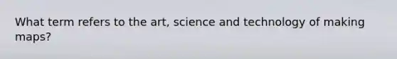What term refers to the art, science and technology of making maps?