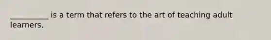 __________ is a term that refers to the art of teaching adult learners.