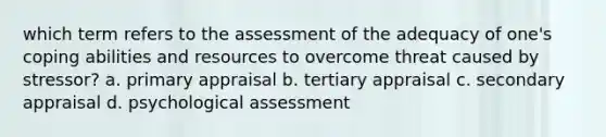 which term refers to the assessment of the adequacy of one's coping abilities and resources to overcome threat caused by stressor? a. primary appraisal b. tertiary appraisal c. secondary appraisal d. psychological assessment