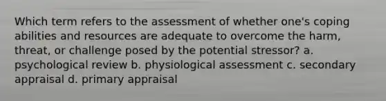 Which term refers to the assessment of whether one's coping abilities and resources are adequate to overcome the harm, threat, or challenge posed by the potential stressor? a. psychological review b. physiological assessment c. secondary appraisal d. primary appraisal