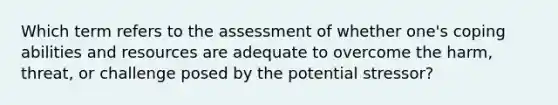 Which term refers to the assessment of whether one's coping abilities and resources are adequate to overcome the harm, threat, or challenge posed by the potential stressor?