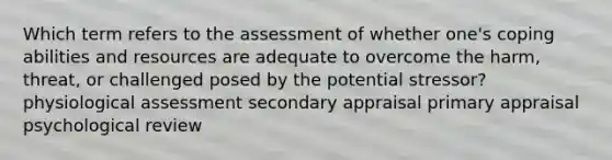 Which term refers to the assessment of whether one's coping abilities and resources are adequate to overcome the harm, threat, or challenged posed by the potential stressor? physiological assessment secondary appraisal primary appraisal psychological review