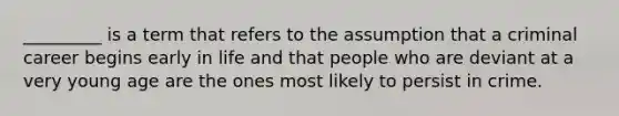 _________ is a term that refers to the assumption that a criminal career begins early in life and that people who are deviant at a very young age are the ones most likely to persist in crime.