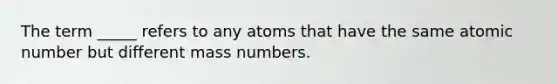 The term _____ refers to any atoms that have the same atomic number but different mass numbers.