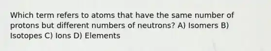 Which term refers to atoms that have the same number of protons but different numbers of neutrons? A) Isomers B) Isotopes C) Ions D) Elements