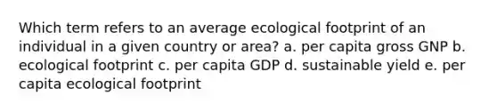 Which term refers to an average ecological footprint of an individual in a given country or area? a. per capita gross GNP b. ecological footprint c. per capita GDP d. sustainable yield e. per capita ecological footprint