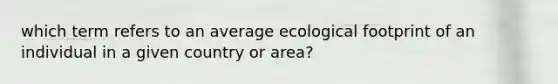 which term refers to an average ecological footprint of an individual in a given country or area?