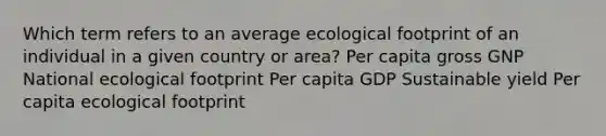 Which term refers to an average ecological footprint of an individual in a given country or area? Per capita gross GNP National ecological footprint Per capita GDP Sustainable yield Per capita ecological footprint