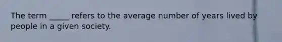 The term _____ refers to the average number of years lived by people in a given society.