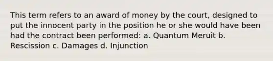 This term refers to an award of money by the court, designed to put the innocent party in the position he or she would have been had the contract been performed: a. Quantum Meruit b. Rescission c. Damages d. Injunction