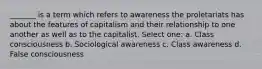 _______ is a term which refers to awareness the proletariats has about the features of capitalism and their relationship to one another as well as to the capitalist. Select one: a. Class consciousness b. Sociological awareness c. Class awareness d. False consciousness