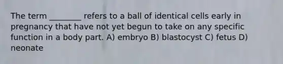 The term ________ refers to a ball of identical cells early in pregnancy that have not yet begun to take on any specific function in a body part. A) embryo B) blastocyst C) fetus D) neonate