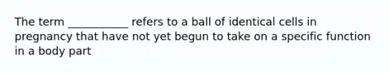 The term ___________ refers to a ball of identical cells in pregnancy that have not yet begun to take on a specific function in a body part