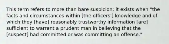 This term refers to more than bare suspicion; it exists when "the facts and circumstances within [the officers'] knowledge and of which they [have] reasonably trustworthy information [are] sufficient to warrant a prudent man in believing that the [suspect] had committed or was committing an offense."