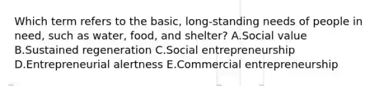 Which term refers to the​ basic, long-standing needs of people in​ need, such as​ water, food, and​ shelter? A.Social value B.Sustained regeneration C.Social entrepreneurship D.Entrepreneurial alertness E.Commercial entrepreneurship