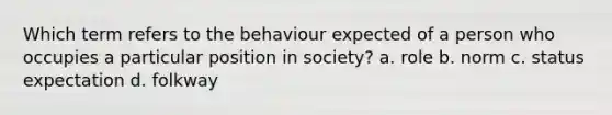 Which term refers to the behaviour expected of a person who occupies a particular position in society? a. role b. norm c. status expectation d. folkway