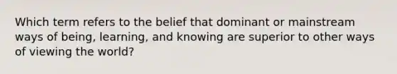 Which term refers to the belief that dominant or mainstream ways of being, learning, and knowing are superior to other ways of viewing the world?