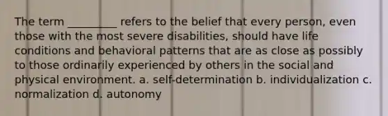 The term _________ refers to the belief that every person, even those with the most severe disabilities, should have life conditions and behavioral patterns that are as close as possibly to those ordinarily experienced by others in the social and physical environment. a. self-determination b. individualization c. normalization d. autonomy