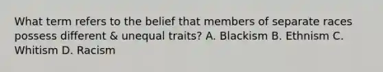 What term refers to the belief that members of separate races possess different & unequal traits? A. Blackism B. Ethnism C. Whitism D. Racism