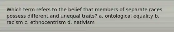 Which term refers to the belief that members of separate races possess different and unequal traits? a. ontological equality b. racism c. ethnocentrism d. nativism