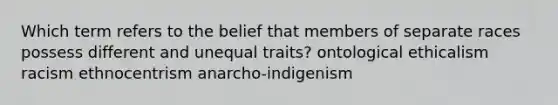 Which term refers to the belief that members of separate races possess different and unequal traits? ontological ethicalism racism ethnocentrism anarcho-indigenism