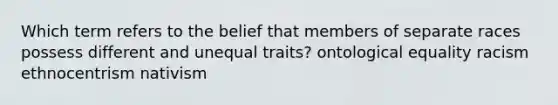 Which term refers to the belief that members of separate races possess different and unequal traits? ontological equality racism ethnocentrism nativism