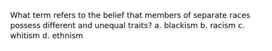 What term refers to the belief that members of separate races possess different and unequal traits? a. blackism b. racism c. whitism d. ethnism