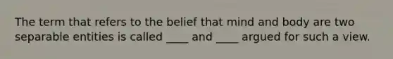 The term that refers to the belief that mind and body are two separable entities is called ____ and ____ argued for such a view.