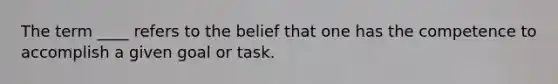 The term ____ refers to the belief that one has the competence to accomplish a given goal or task.