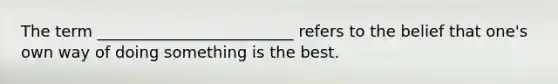 The term _________________________ refers to the belief that one's own way of doing something is the best.