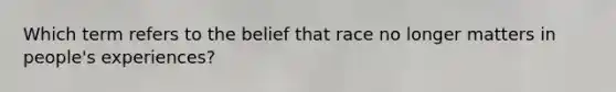 Which term refers to the belief that race no longer matters in people's experiences?
