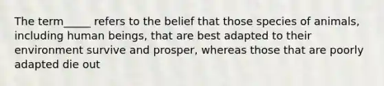 The term_____ refers to the belief that those species of animals, including human beings, that are best adapted to their environment survive and prosper, whereas those that are poorly adapted die out