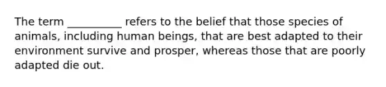 The term __________ refers to the belief that those species of animals, including human beings, that are best adapted to their environment survive and prosper, whereas those that are poorly adapted die out.