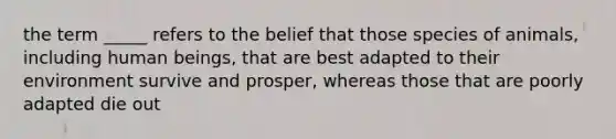 the term _____ refers to the belief that those species of animals, including human beings, that are best adapted to their environment survive and prosper, whereas those that are poorly adapted die out