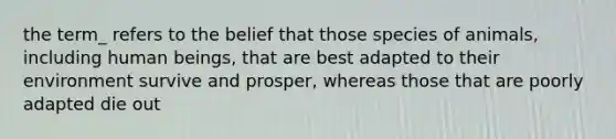 the term_ refers to the belief that those species of animals, including human beings, that are best adapted to their environment survive and prosper, whereas those that are poorly adapted die out