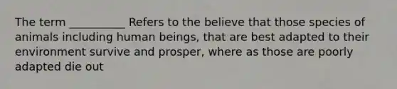 The term __________ Refers to the believe that those species of animals including human beings, that are best adapted to their environment survive and prosper, where as those are poorly adapted die out