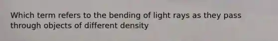 Which term refers to the bending of light rays as they pass through objects of different density