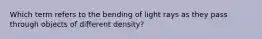 Which term refers to the bending of light rays as they pass through objects of different density?