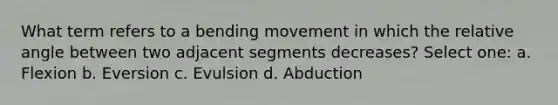 What term refers to a bending movement in which the relative angle between two adjacent segments decreases? Select one: a. Flexion b. Eversion c. Evulsion d. Abduction