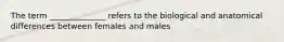 The term ______________ refers to the biological and anatomical differences between females and males