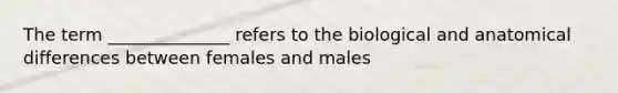 The term ______________ refers to the biological and anatomical differences between females and males