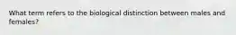 What term refers to the biological distinction between males and females?