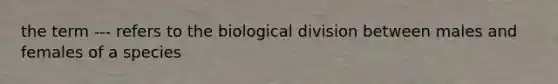 the term --- refers to the biological division between males and females of a species