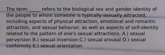 The term _____ refers to the biological sex and gender identity of the people to whom someone is typically sexually attracted, including aspects of physical attraction, emotional and romantic attraction, and sexual behavior, as well as aspects of self-identity related to the pattern of one's sexual attractions. A.) sexual perversion B.) sexual inversion C.) sexual arousal D.) sexual conformity E.) sexual orientation