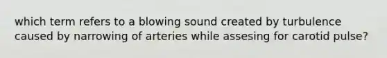 which term refers to a blowing sound created by turbulence caused by narrowing of arteries while assesing for carotid pulse?