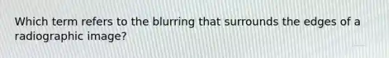 Which term refers to the blurring that surrounds the edges of a radiographic image?