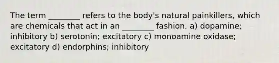 The term ________ refers to the body's natural painkillers, which are chemicals that act in an ________ fashion. a) dopamine; inhibitory b) serotonin; excitatory c) monoamine oxidase; excitatory d) endorphins; inhibitory